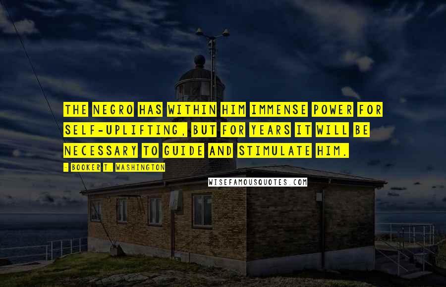 Booker T. Washington Quotes: The negro has within him immense power for self-uplifting, but for years it will be necessary to guide and stimulate him.