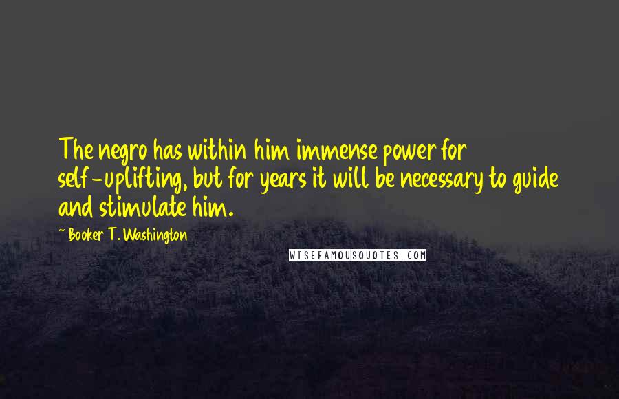 Booker T. Washington Quotes: The negro has within him immense power for self-uplifting, but for years it will be necessary to guide and stimulate him.