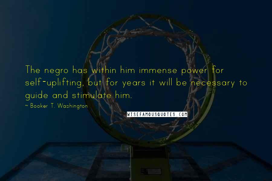 Booker T. Washington Quotes: The negro has within him immense power for self-uplifting, but for years it will be necessary to guide and stimulate him.