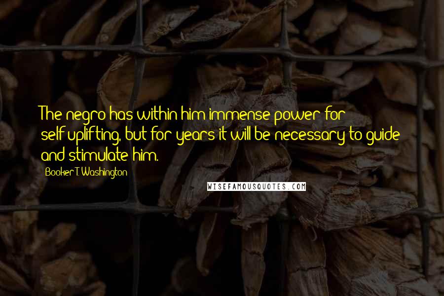 Booker T. Washington Quotes: The negro has within him immense power for self-uplifting, but for years it will be necessary to guide and stimulate him.