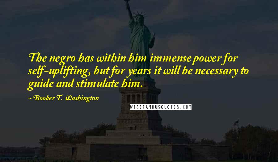 Booker T. Washington Quotes: The negro has within him immense power for self-uplifting, but for years it will be necessary to guide and stimulate him.