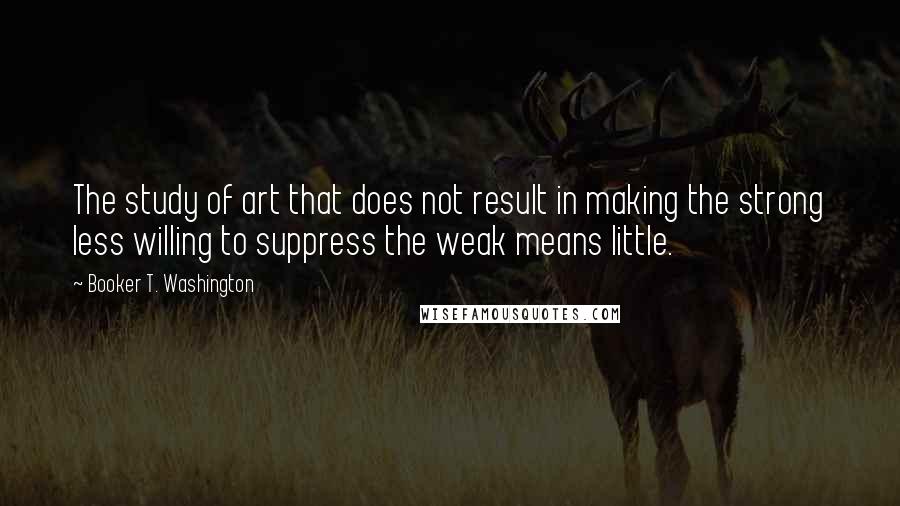 Booker T. Washington Quotes: The study of art that does not result in making the strong less willing to suppress the weak means little.