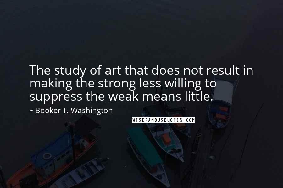 Booker T. Washington Quotes: The study of art that does not result in making the strong less willing to suppress the weak means little.