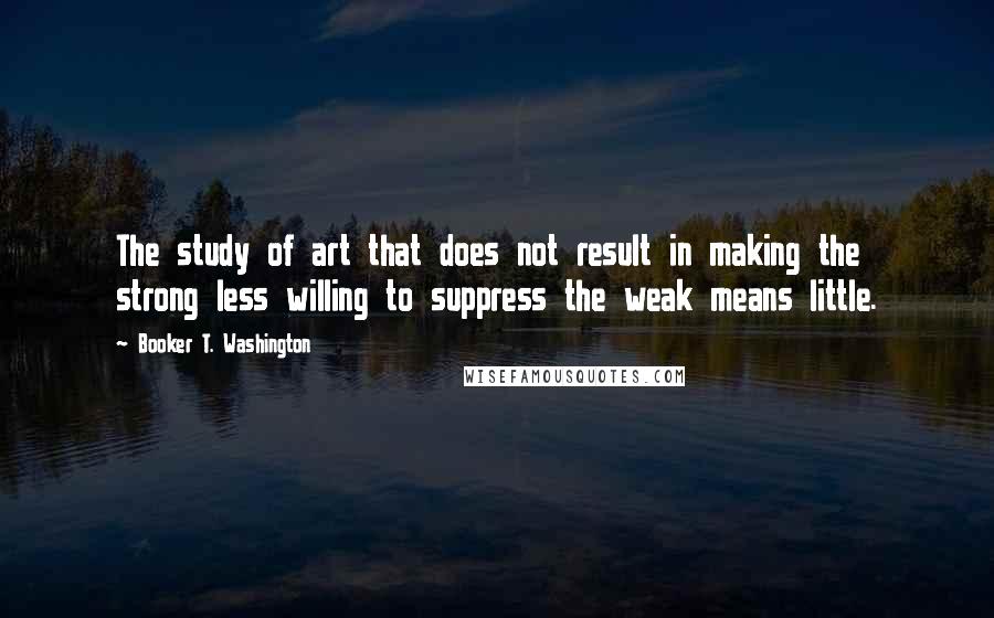 Booker T. Washington Quotes: The study of art that does not result in making the strong less willing to suppress the weak means little.