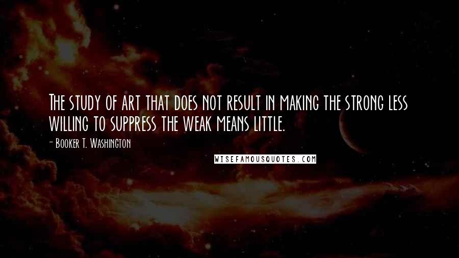 Booker T. Washington Quotes: The study of art that does not result in making the strong less willing to suppress the weak means little.