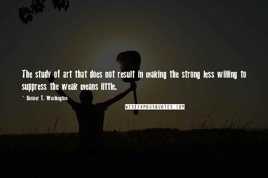 Booker T. Washington Quotes: The study of art that does not result in making the strong less willing to suppress the weak means little.