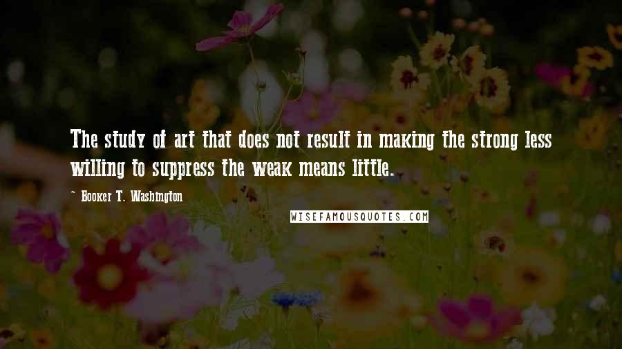 Booker T. Washington Quotes: The study of art that does not result in making the strong less willing to suppress the weak means little.