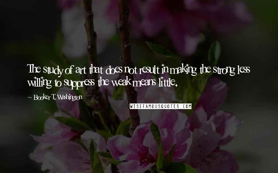 Booker T. Washington Quotes: The study of art that does not result in making the strong less willing to suppress the weak means little.