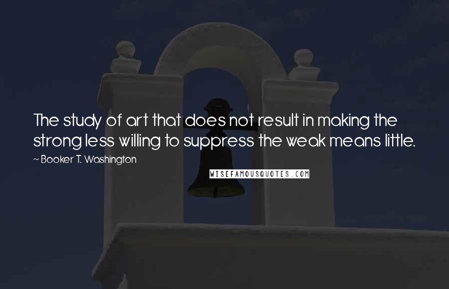 Booker T. Washington Quotes: The study of art that does not result in making the strong less willing to suppress the weak means little.