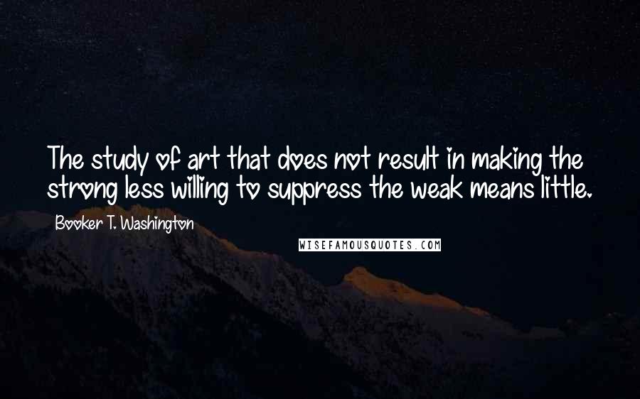 Booker T. Washington Quotes: The study of art that does not result in making the strong less willing to suppress the weak means little.