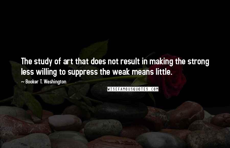 Booker T. Washington Quotes: The study of art that does not result in making the strong less willing to suppress the weak means little.