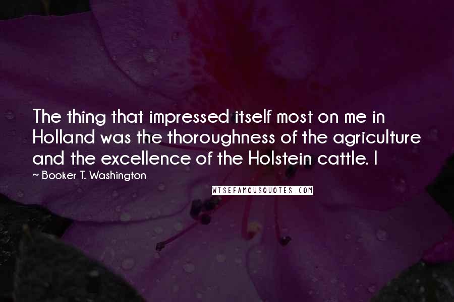 Booker T. Washington Quotes: The thing that impressed itself most on me in Holland was the thoroughness of the agriculture and the excellence of the Holstein cattle. I