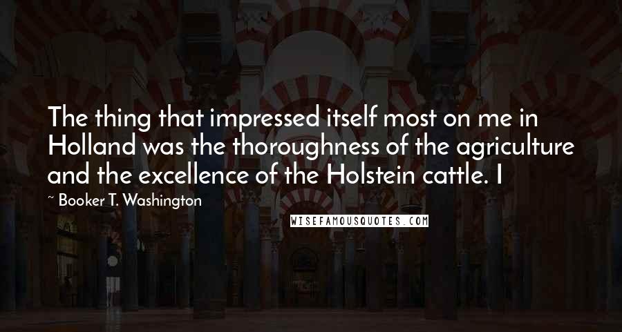 Booker T. Washington Quotes: The thing that impressed itself most on me in Holland was the thoroughness of the agriculture and the excellence of the Holstein cattle. I