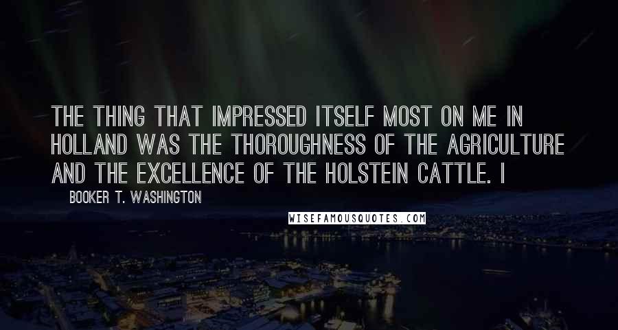 Booker T. Washington Quotes: The thing that impressed itself most on me in Holland was the thoroughness of the agriculture and the excellence of the Holstein cattle. I