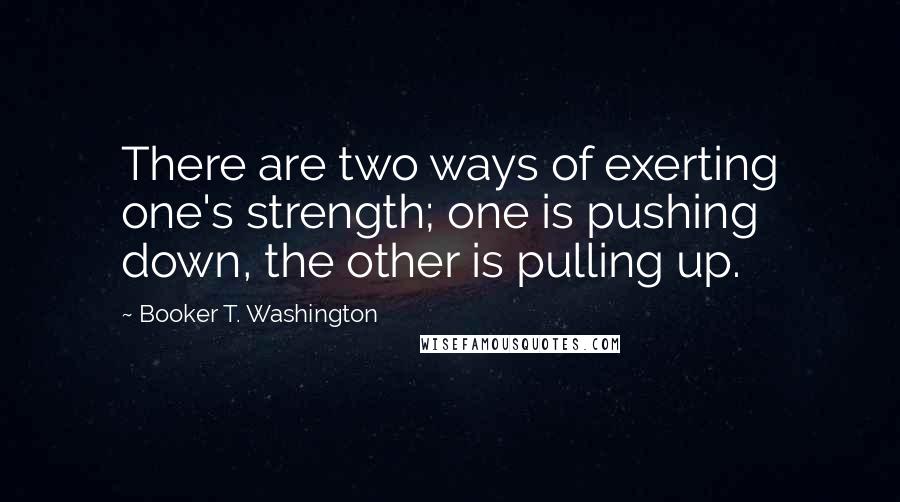 Booker T. Washington Quotes: There are two ways of exerting one's strength; one is pushing down, the other is pulling up.