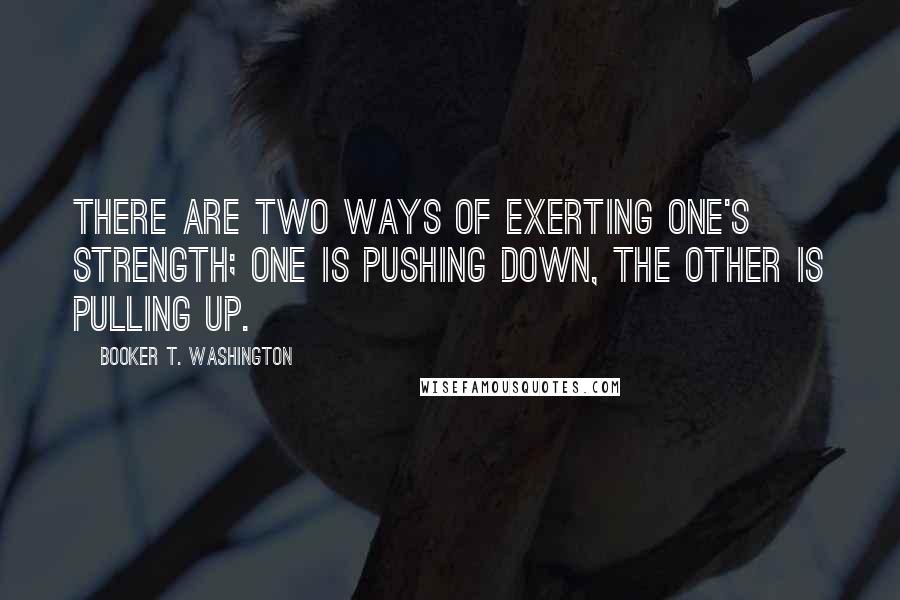 Booker T. Washington Quotes: There are two ways of exerting one's strength; one is pushing down, the other is pulling up.