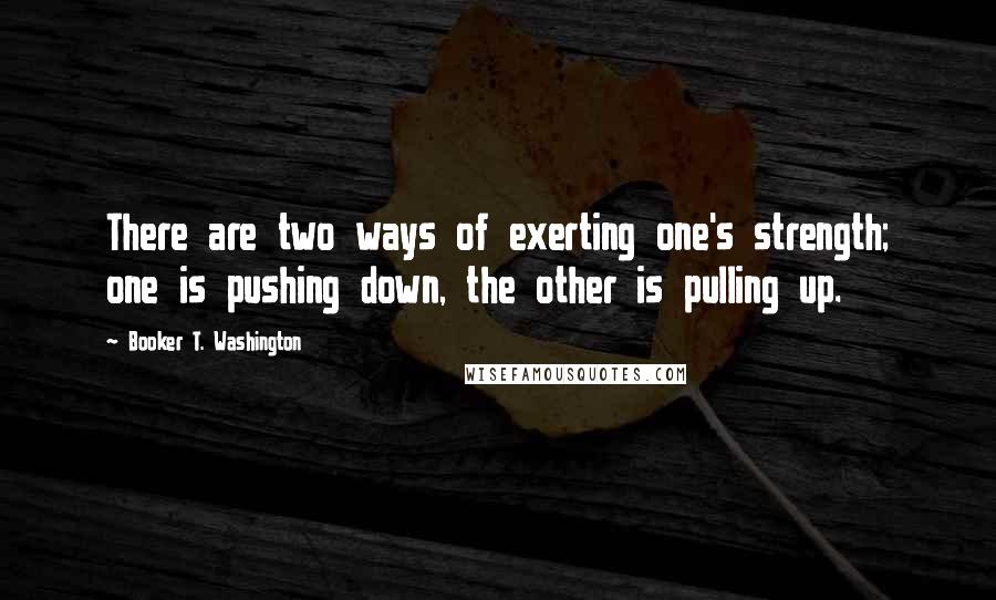 Booker T. Washington Quotes: There are two ways of exerting one's strength; one is pushing down, the other is pulling up.