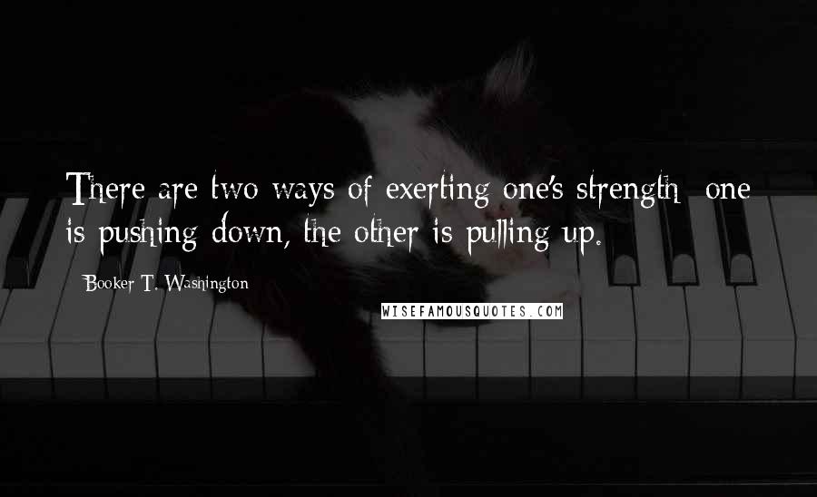 Booker T. Washington Quotes: There are two ways of exerting one's strength; one is pushing down, the other is pulling up.