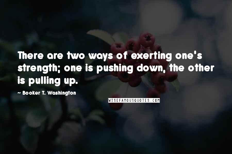 Booker T. Washington Quotes: There are two ways of exerting one's strength; one is pushing down, the other is pulling up.