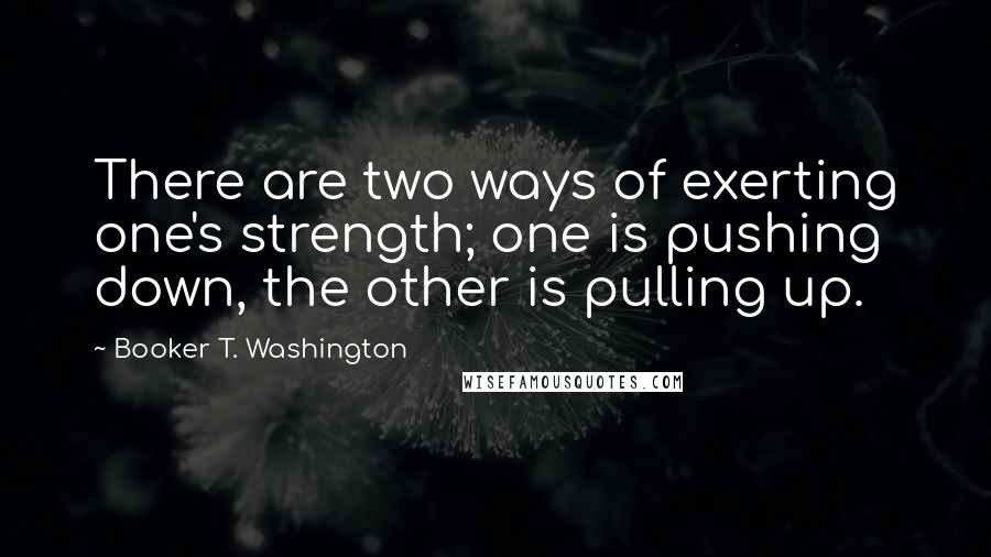 Booker T. Washington Quotes: There are two ways of exerting one's strength; one is pushing down, the other is pulling up.