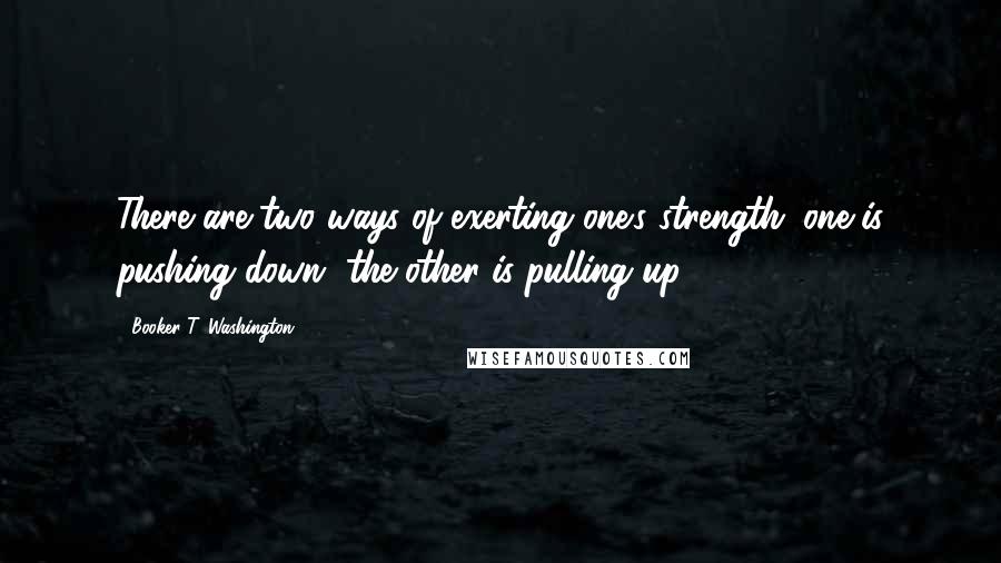 Booker T. Washington Quotes: There are two ways of exerting one's strength; one is pushing down, the other is pulling up.