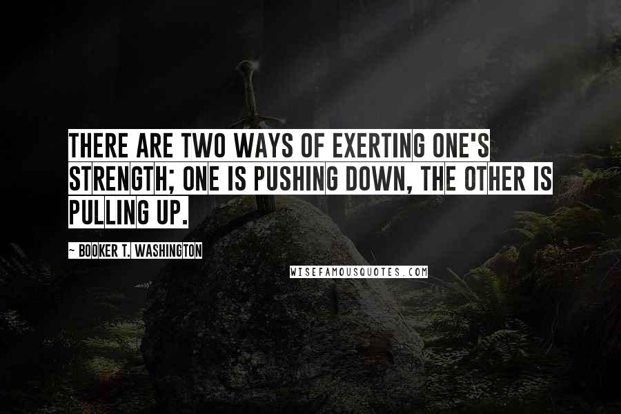 Booker T. Washington Quotes: There are two ways of exerting one's strength; one is pushing down, the other is pulling up.