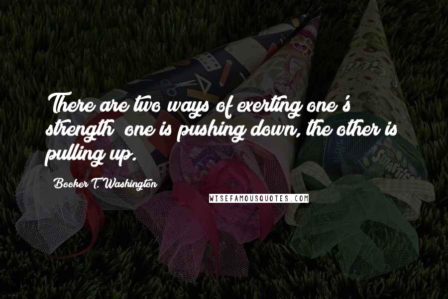 Booker T. Washington Quotes: There are two ways of exerting one's strength; one is pushing down, the other is pulling up.