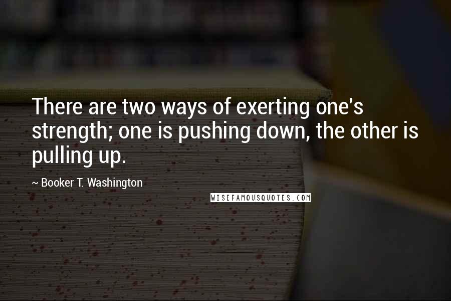 Booker T. Washington Quotes: There are two ways of exerting one's strength; one is pushing down, the other is pulling up.