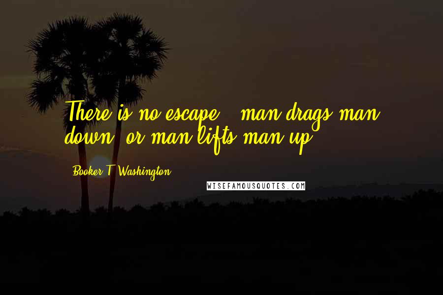 Booker T. Washington Quotes: There is no escape - man drags man down, or man lifts man up.