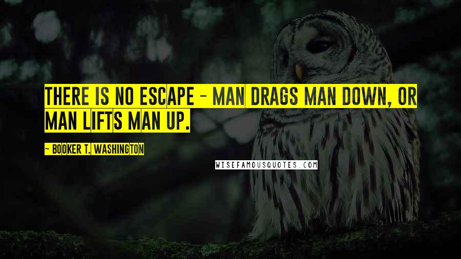Booker T. Washington Quotes: There is no escape - man drags man down, or man lifts man up.
