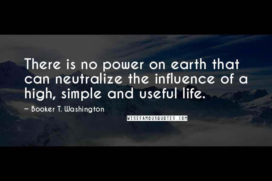 Booker T. Washington Quotes: There is no power on earth that can neutralize the influence of a high, simple and useful life.