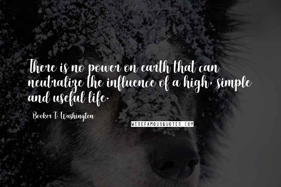 Booker T. Washington Quotes: There is no power on earth that can neutralize the influence of a high, simple and useful life.