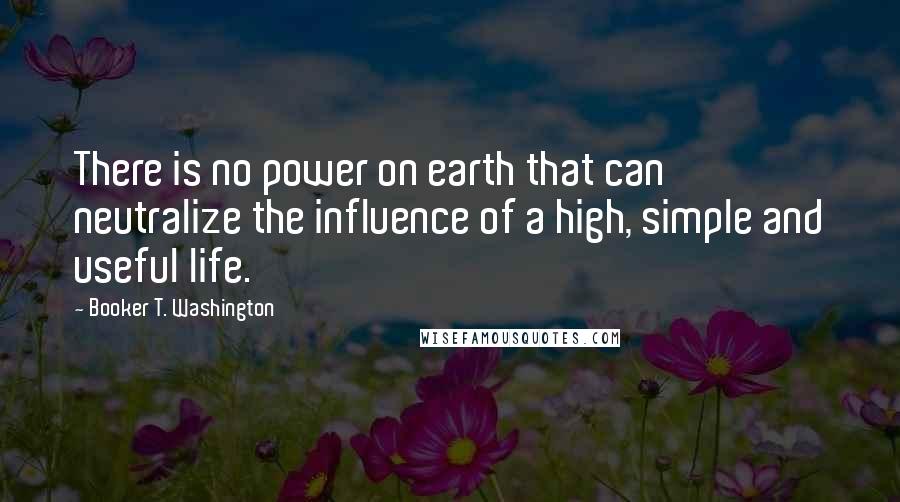 Booker T. Washington Quotes: There is no power on earth that can neutralize the influence of a high, simple and useful life.