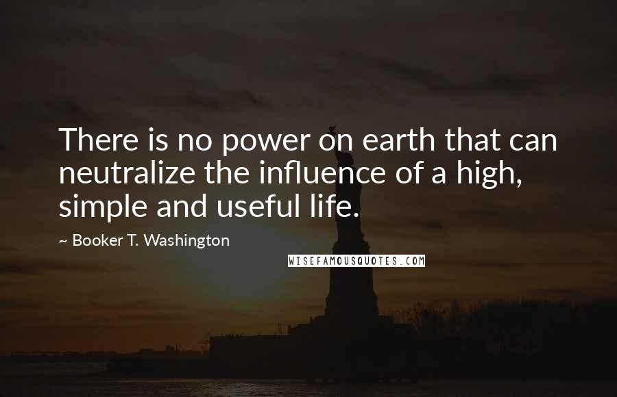 Booker T. Washington Quotes: There is no power on earth that can neutralize the influence of a high, simple and useful life.