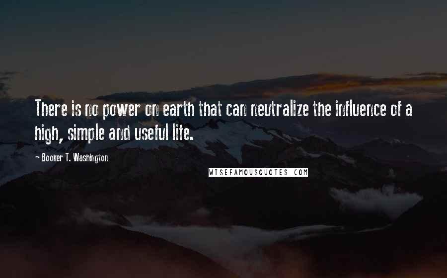 Booker T. Washington Quotes: There is no power on earth that can neutralize the influence of a high, simple and useful life.