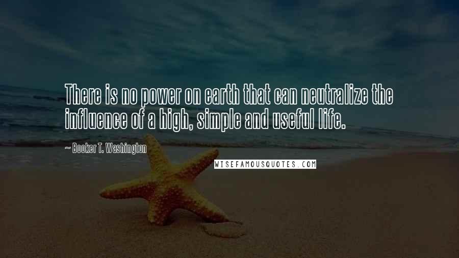 Booker T. Washington Quotes: There is no power on earth that can neutralize the influence of a high, simple and useful life.