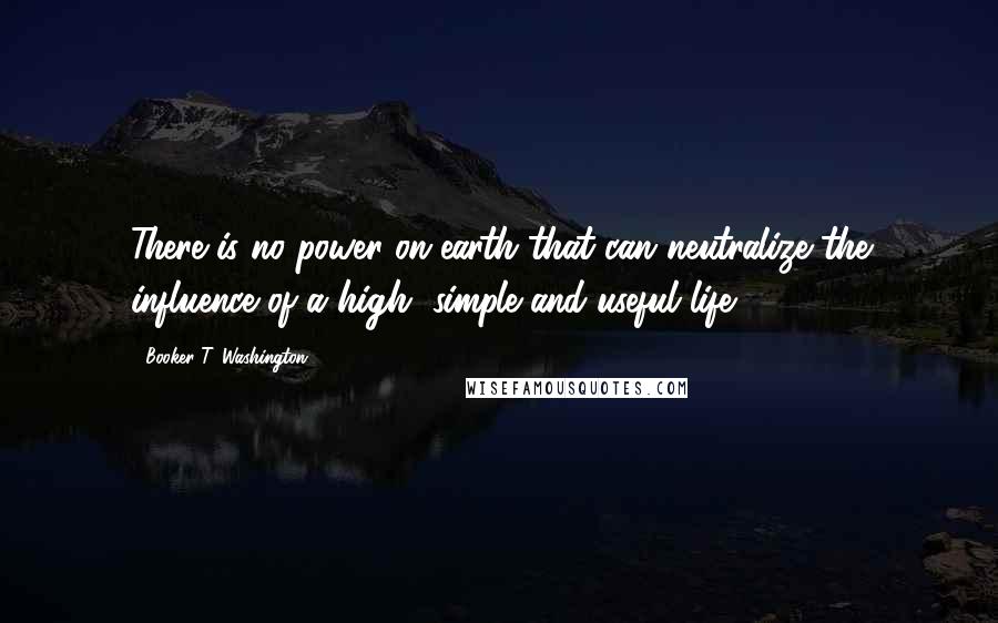 Booker T. Washington Quotes: There is no power on earth that can neutralize the influence of a high, simple and useful life.