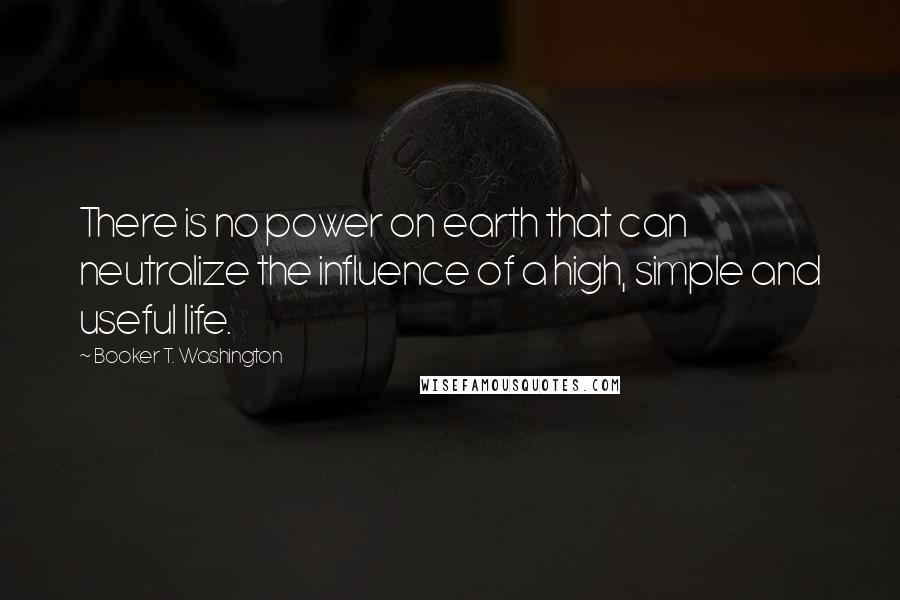 Booker T. Washington Quotes: There is no power on earth that can neutralize the influence of a high, simple and useful life.