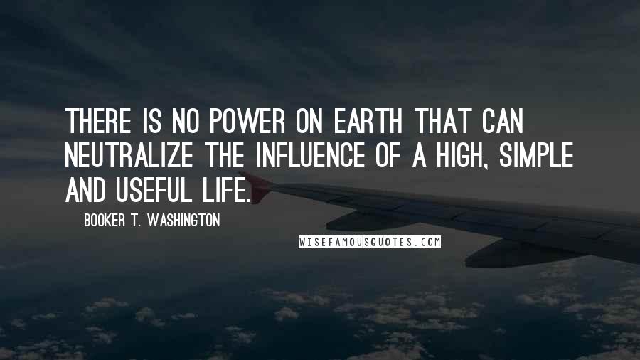 Booker T. Washington Quotes: There is no power on earth that can neutralize the influence of a high, simple and useful life.