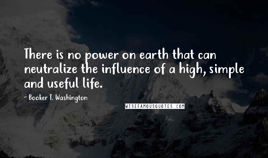 Booker T. Washington Quotes: There is no power on earth that can neutralize the influence of a high, simple and useful life.