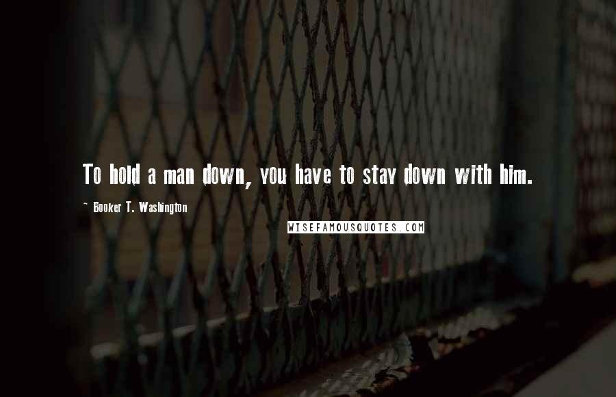 Booker T. Washington Quotes: To hold a man down, you have to stay down with him.