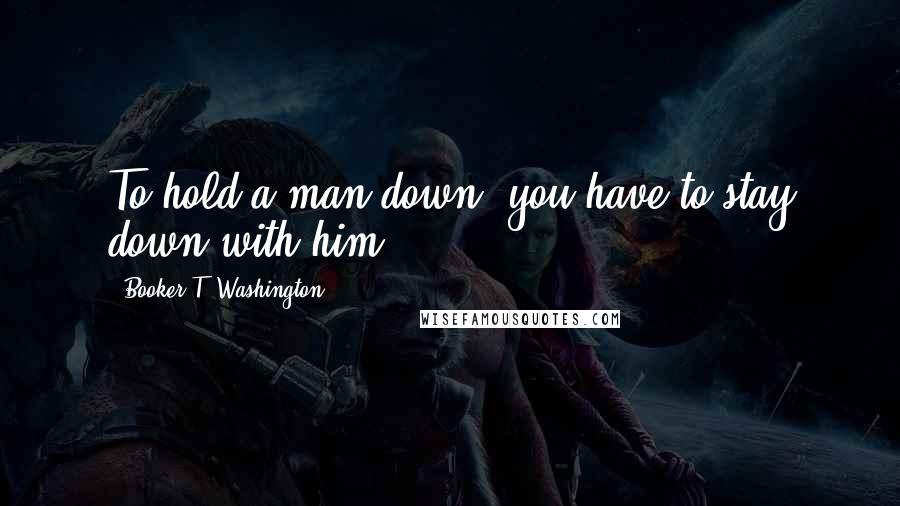 Booker T. Washington Quotes: To hold a man down, you have to stay down with him.