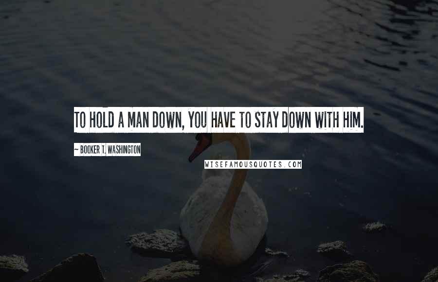 Booker T. Washington Quotes: To hold a man down, you have to stay down with him.