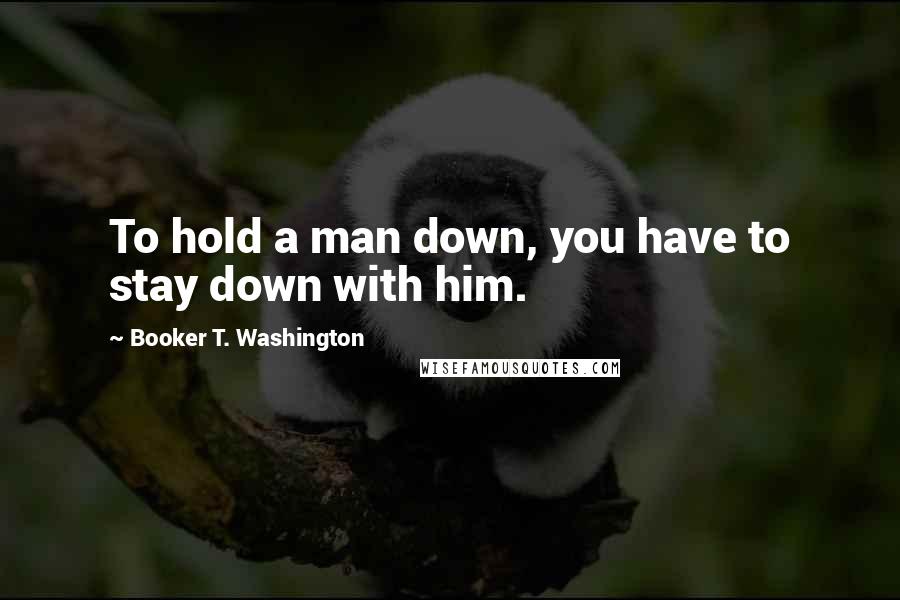 Booker T. Washington Quotes: To hold a man down, you have to stay down with him.