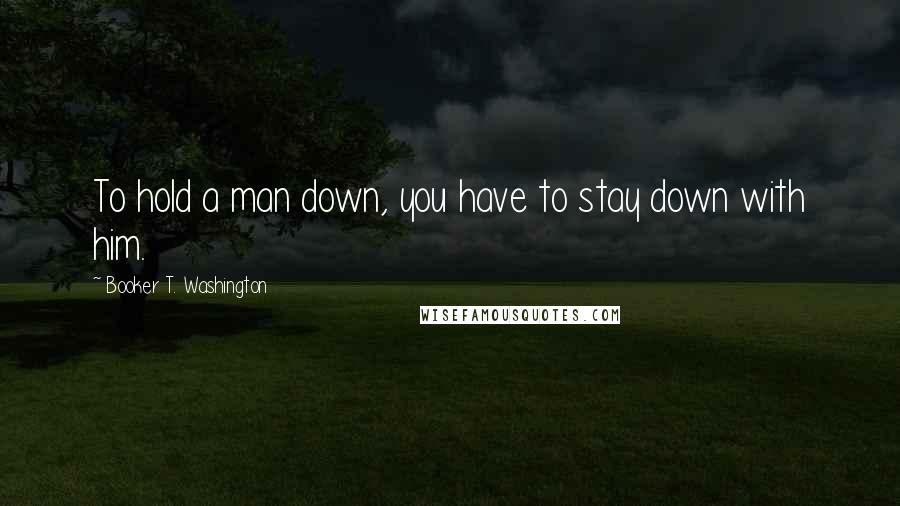 Booker T. Washington Quotes: To hold a man down, you have to stay down with him.