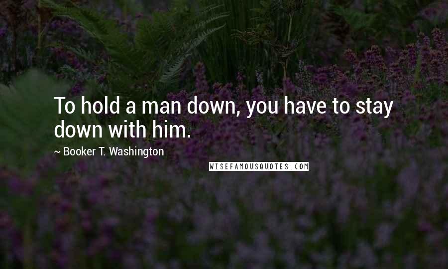 Booker T. Washington Quotes: To hold a man down, you have to stay down with him.