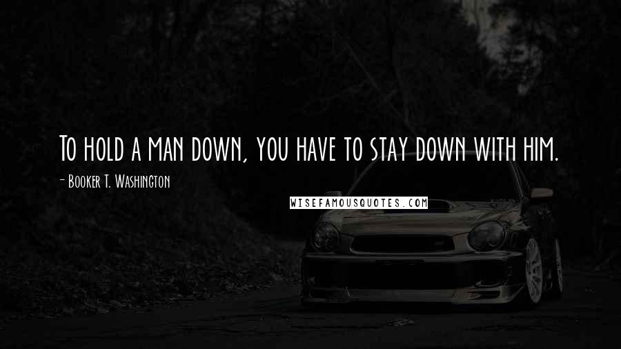 Booker T. Washington Quotes: To hold a man down, you have to stay down with him.