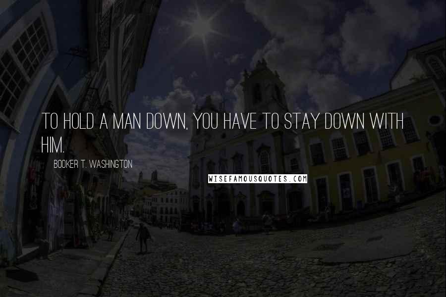 Booker T. Washington Quotes: To hold a man down, you have to stay down with him.