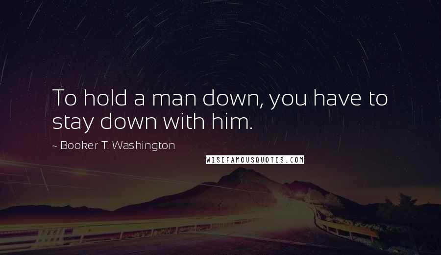 Booker T. Washington Quotes: To hold a man down, you have to stay down with him.