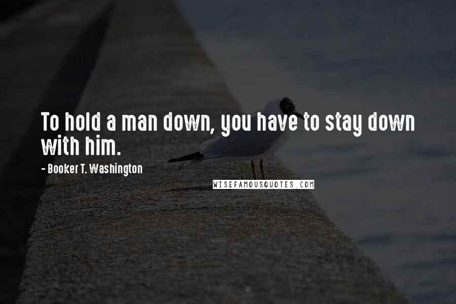 Booker T. Washington Quotes: To hold a man down, you have to stay down with him.